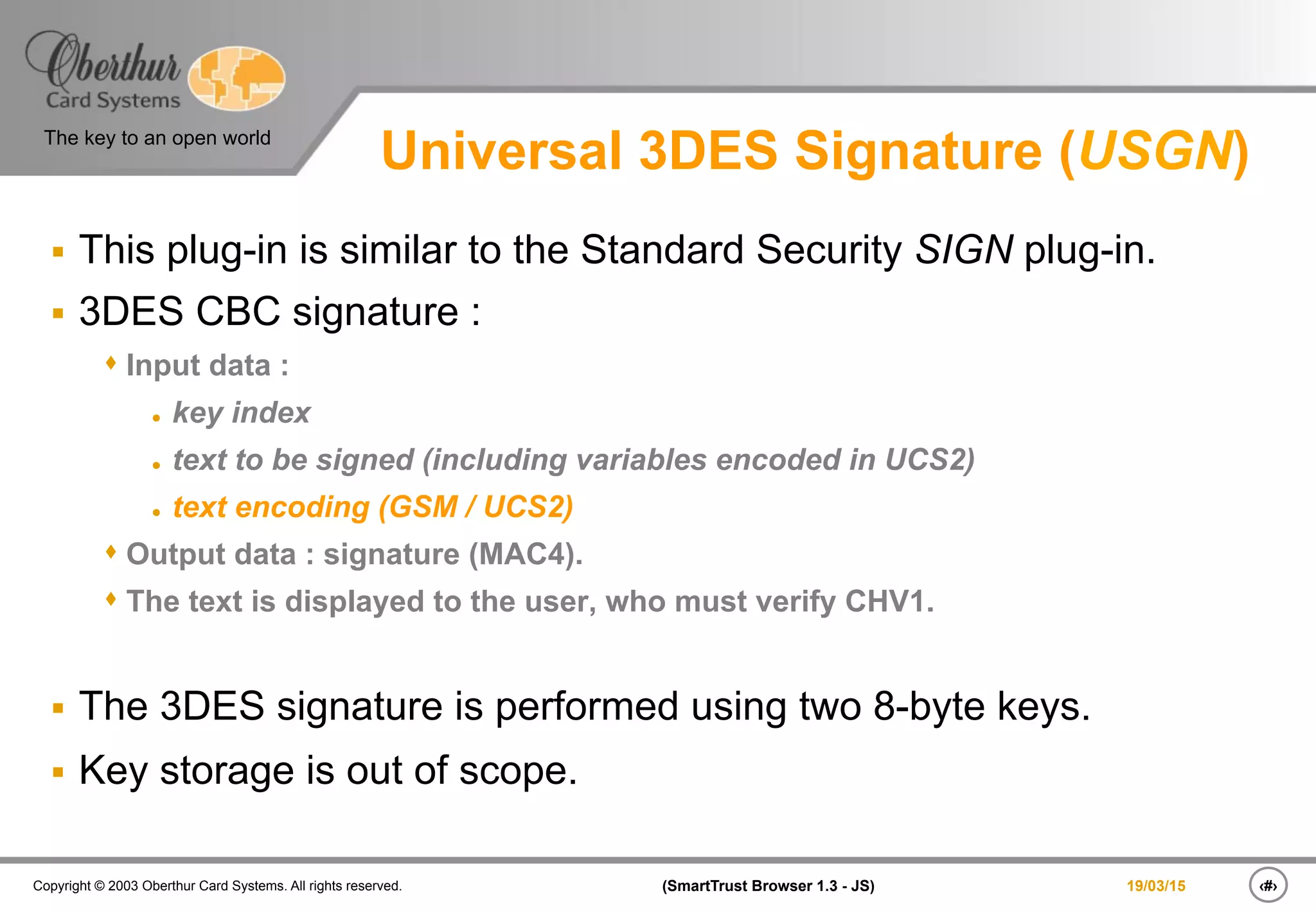 ‹#›(SmartTrust Browser 1.3 - JS)Copyright © 2003 Oberthur Card Systems. All rights reserved.
The key to an open world
19/03/15
Universal 3DES Signature (USGN)
§  This plug-in is similar to the Standard Security SIGN plug-in.
§  3DES CBC signature :
s Input data :
l  key index
l  text to be signed (including variables encoded in UCS2)
l  text encoding (GSM / UCS2)
s Output data : signature (MAC4).
s The text is displayed to the user, who must verify CHV1.
§  The 3DES signature is performed using two 8-byte keys.
§  Key storage is out of scope.
 