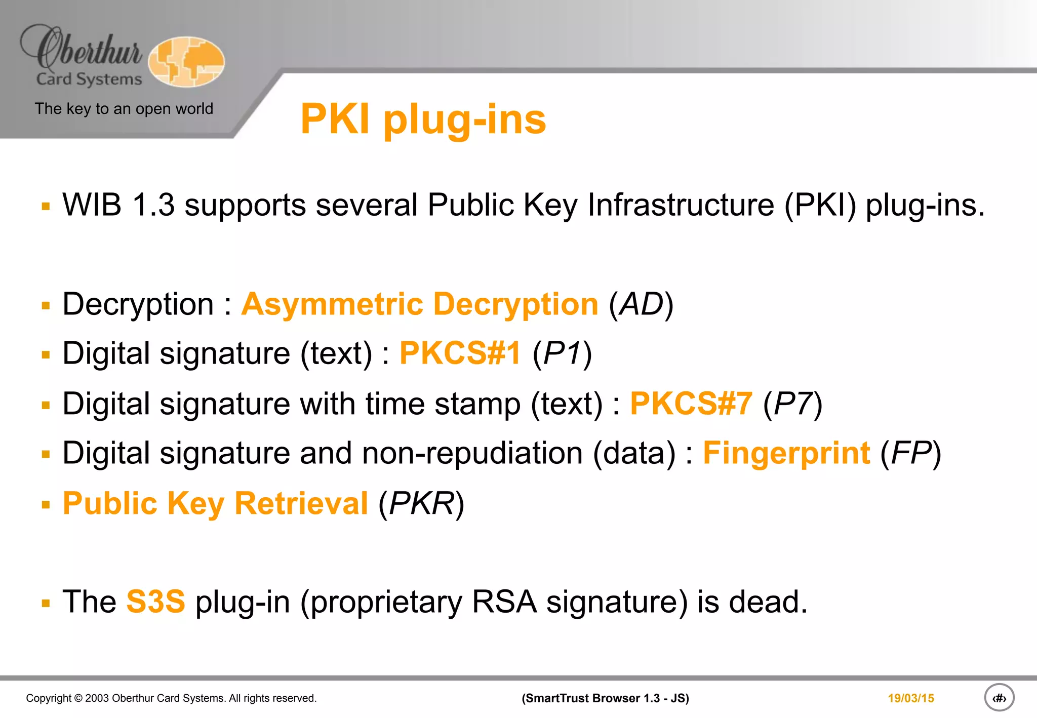 ‹#›(SmartTrust Browser 1.3 - JS)Copyright © 2003 Oberthur Card Systems. All rights reserved.
The key to an open world
19/03/15
PKI plug-ins
§  WIB 1.3 supports several Public Key Infrastructure (PKI) plug-ins.
§  Decryption : Asymmetric Decryption (AD)
§  Digital signature (text) : PKCS#1 (P1)
§  Digital signature with time stamp (text) : PKCS#7 (P7)
§  Digital signature and non-repudiation (data) : Fingerprint (FP)
§  Public Key Retrieval (PKR)
§  The S3S plug-in (proprietary RSA signature) is dead.
 