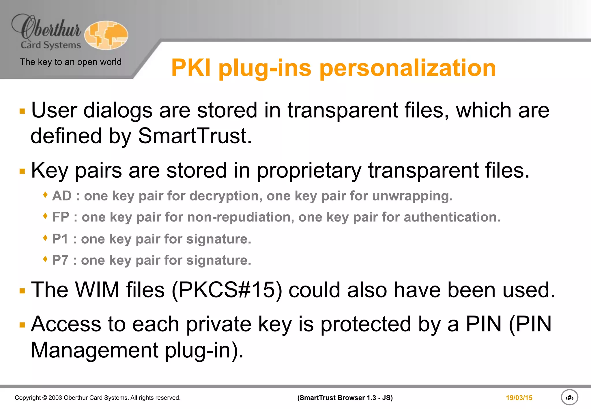 ‹#›(SmartTrust Browser 1.3 - JS)Copyright © 2003 Oberthur Card Systems. All rights reserved.
The key to an open world
19/03/15
PKI plug-ins personalization
§ User dialogs are stored in transparent files, which are
defined by SmartTrust.
§ Key pairs are stored in proprietary transparent files.
s AD : one key pair for decryption, one key pair for unwrapping.
s FP : one key pair for non-repudiation, one key pair for authentication.
s P1 : one key pair for signature.
s P7 : one key pair for signature.
§ The WIM files (PKCS#15) could also have been used.
§ Access to each private key is protected by a PIN (PIN
Management plug-in).
 