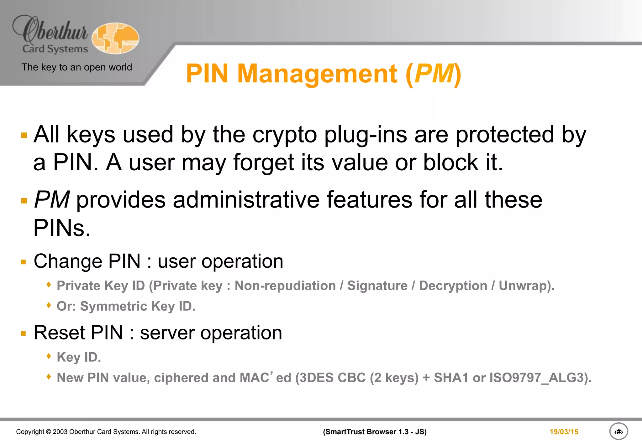 ‹#›(SmartTrust Browser 1.3 - JS)Copyright © 2003 Oberthur Card Systems. All rights reserved.
The key to an open world
19/03/15
PIN Management (PM)
§ All keys used by the crypto plug-ins are protected by
a PIN. A user may forget its value or block it.
§ PM provides administrative features for all these
PINs.
§  Change PIN : user operation
s  Private Key ID (Private key : Non-repudiation / Signature / Decryption / Unwrap).
s  Or: Symmetric Key ID.
§  Reset PIN : server operation
s  Key ID.
s  New PIN value, ciphered and MAC’ed (3DES CBC (2 keys) + SHA1 or ISO9797_ALG3).
 