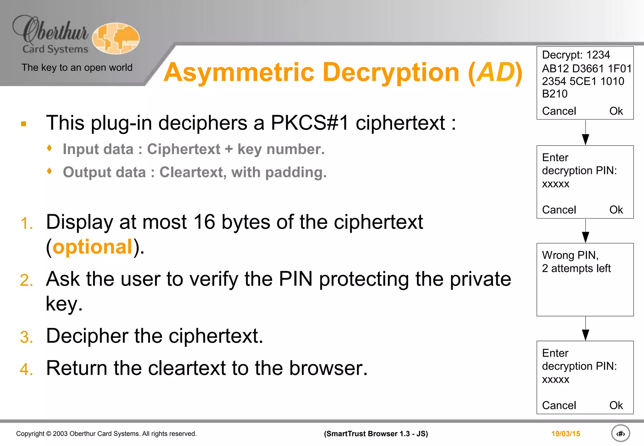 ‹#›(SmartTrust Browser 1.3 - JS)Copyright © 2003 Oberthur Card Systems. All rights reserved.
The key to an open world
19/03/15
Asymmetric Decryption (AD)
§  This plug-in deciphers a PKCS#1 ciphertext :
s  Input data : Ciphertext + key number.
s  Output data : Cleartext, with padding.
1.  Display at most 16 bytes of the ciphertext
(optional).
2.  Ask the user to verify the PIN protecting the private
key.
3.  Decipher the ciphertext.
4.  Return the cleartext to the browser.
Decrypt: 1234
AB12 D3661 1F01
2354 5CE1 1010
B210
Cancel Ok
Enter
decryption PIN:
xxxxx
Cancel Ok
Wrong PIN,
2 attempts left
Enter
decryption PIN:
xxxxx
Cancel Ok
 