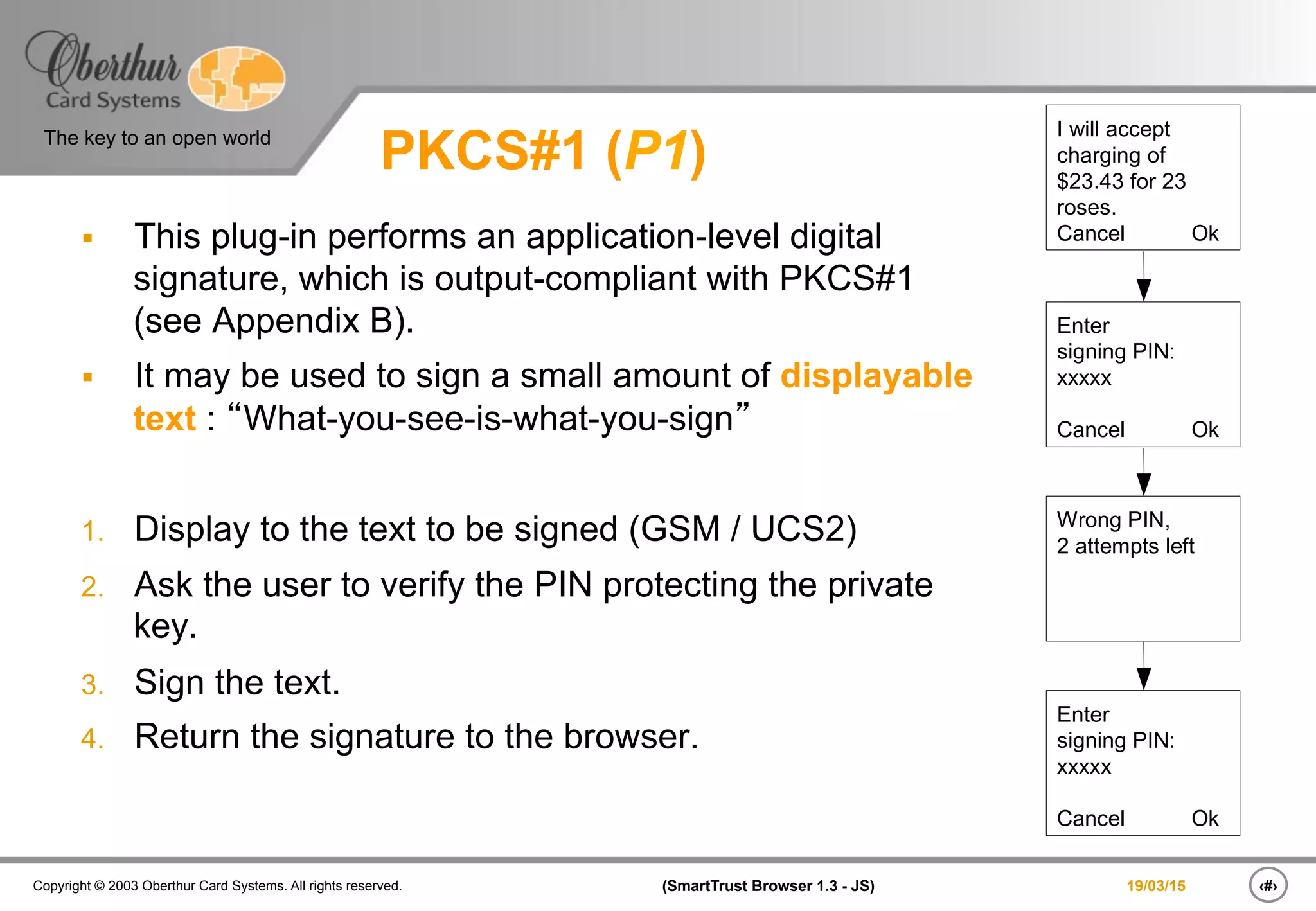 ‹#›(SmartTrust Browser 1.3 - JS)Copyright © 2003 Oberthur Card Systems. All rights reserved.
The key to an open world
19/03/15
PKCS#1 (P1)
§  This plug-in performs an application-level digital
signature, which is output-compliant with PKCS#1
(see Appendix B).
§  It may be used to sign a small amount of displayable
text : “What-you-see-is-what-you-sign”
1.  Display to the text to be signed (GSM / UCS2)
2.  Ask the user to verify the PIN protecting the private
key.
3.  Sign the text.
4.  Return the signature to the browser.
I will accept
charging of
$23.43 for 23
roses.
Cancel Ok
Enter
signing PIN:
xxxxx
Cancel Ok
Wrong PIN,
2 attempts left
Enter
signing PIN:
xxxxx
Cancel Ok
 