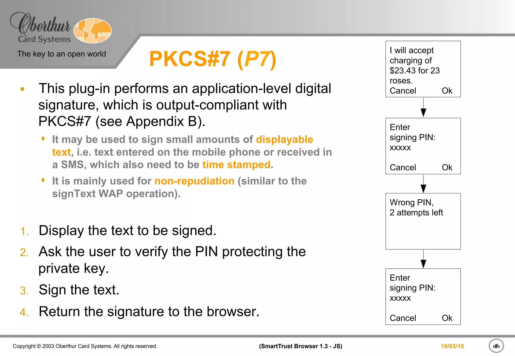 ‹#›(SmartTrust Browser 1.3 - JS)Copyright © 2003 Oberthur Card Systems. All rights reserved.
The key to an open world
19/03/15
PKCS#7 (P7)
§  This plug-in performs an application-level digital
signature, which is output-compliant with
PKCS#7 (see Appendix B).
s  It may be used to sign small amounts of displayable
text, i.e. text entered on the mobile phone or received in
a SMS, which also need to be time stamped.
s  It is mainly used for non-repudiation (similar to the
signText WAP operation).
1.  Display the text to be signed.
2.  Ask the user to verify the PIN protecting the
private key.
3.  Sign the text.
4.  Return the signature to the browser.
I will accept
charging of
$23.43 for 23
roses.
Cancel Ok
Enter
signing PIN:
xxxxx
Cancel Ok
Wrong PIN,
2 attempts left
Enter
signing PIN:
xxxxx
Cancel Ok
 