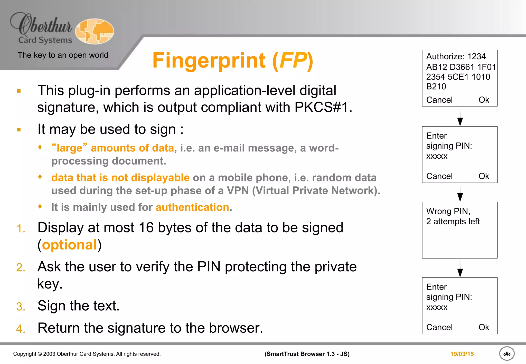 ‹#›(SmartTrust Browser 1.3 - JS)Copyright © 2003 Oberthur Card Systems. All rights reserved.
The key to an open world
19/03/15
Fingerprint (FP)
§  This plug-in performs an application-level digital
signature, which is output compliant with PKCS#1.
§  It may be used to sign :
s  “large” amounts of data, i.e. an e-mail message, a word-
processing document.
s  data that is not displayable on a mobile phone, i.e. random data
used during the set-up phase of a VPN (Virtual Private Network).
s  It is mainly used for authentication.
1.  Display at most 16 bytes of the data to be signed
(optional)
2.  Ask the user to verify the PIN protecting the private
key.
3.  Sign the text.
4.  Return the signature to the browser.
Authorize: 1234
AB12 D3661 1F01
2354 5CE1 1010
B210
Cancel Ok
Enter
signing PIN:
xxxxx
Cancel Ok
Wrong PIN,
2 attempts left
Enter
signing PIN:
xxxxx
Cancel Ok
 