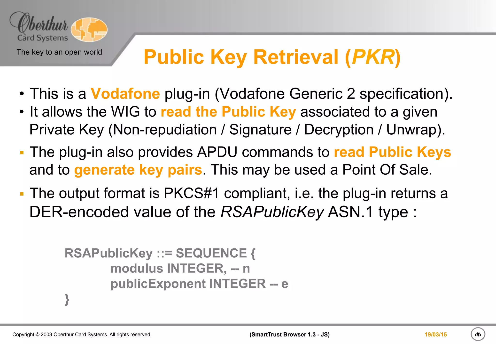 ‹#›(SmartTrust Browser 1.3 - JS)Copyright © 2003 Oberthur Card Systems. All rights reserved.
The key to an open world
19/03/15
Public Key Retrieval (PKR)
•  This is a Vodafone plug-in (Vodafone Generic 2 specification).
•  It allows the WIG to read the Public Key associated to a given
Private Key (Non-repudiation / Signature / Decryption / Unwrap).
§  The plug-in also provides APDU commands to read Public Keys
and to generate key pairs. This may be used a Point Of Sale.
§  The output format is PKCS#1 compliant, i.e. the plug-in returns a
DER-encoded value of the RSAPublicKey ASN.1 type :
RSAPublicKey ::= SEQUENCE {
modulus INTEGER, -- n
publicExponent INTEGER -- e
}
 