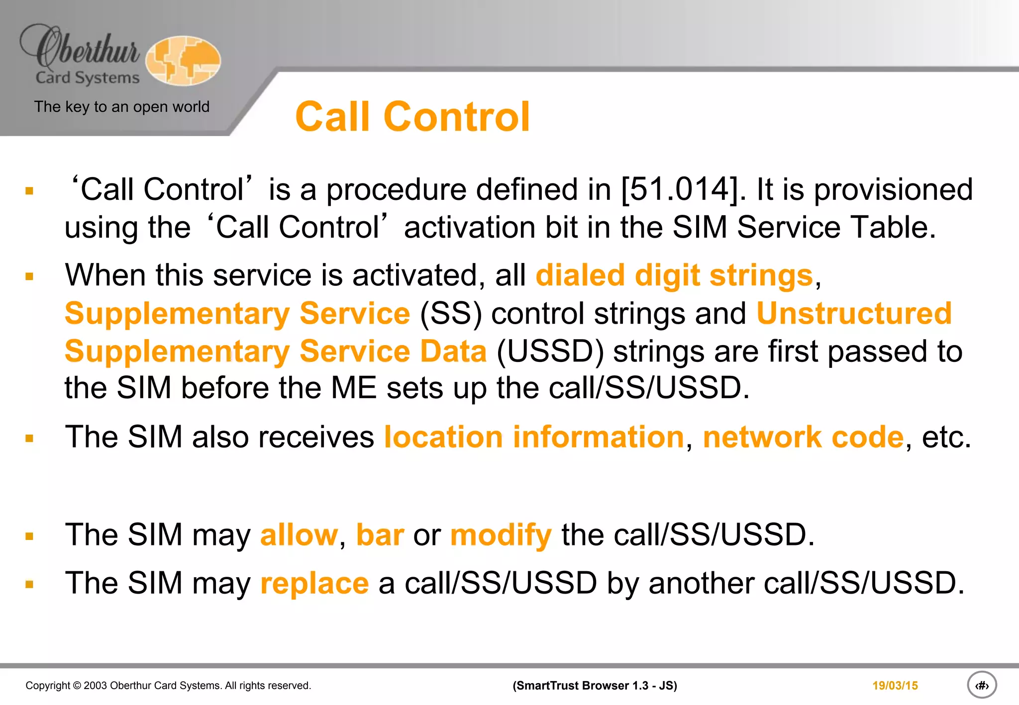 ‹#›(SmartTrust Browser 1.3 - JS)Copyright © 2003 Oberthur Card Systems. All rights reserved.
The key to an open world
19/03/15
Call Control
§  ‘Call Control’ is a procedure defined in [51.014]. It is provisioned
using the ‘Call Control’ activation bit in the SIM Service Table.
§  When this service is activated, all dialed digit strings,
Supplementary Service (SS) control strings and Unstructured
Supplementary Service Data (USSD) strings are first passed to
the SIM before the ME sets up the call/SS/USSD.
§  The SIM also receives location information, network code, etc.
§  The SIM may allow, bar or modify the call/SS/USSD.
§  The SIM may replace a call/SS/USSD by another call/SS/USSD.
 