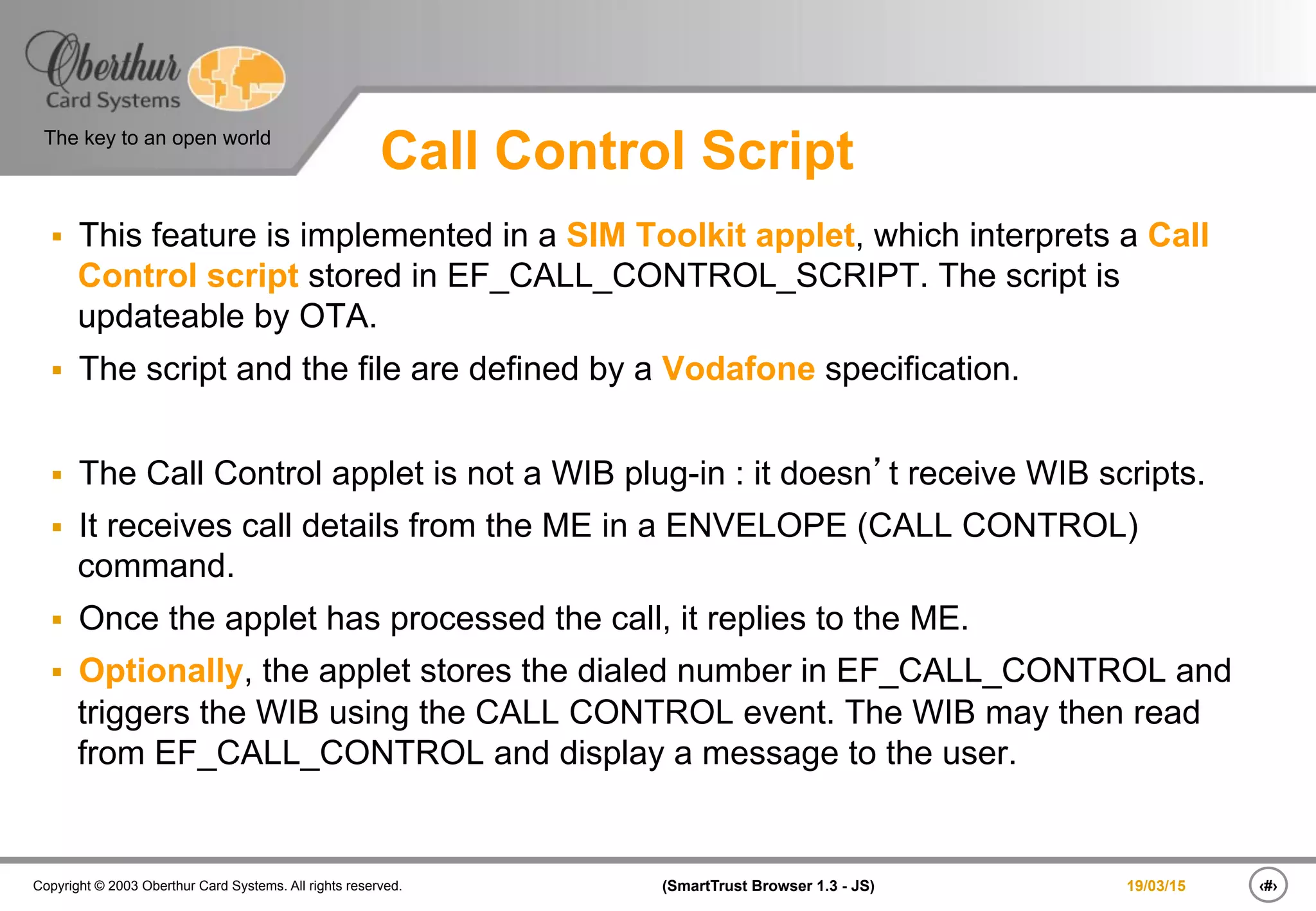 ‹#›(SmartTrust Browser 1.3 - JS)Copyright © 2003 Oberthur Card Systems. All rights reserved.
The key to an open world
19/03/15
Call Control Script
§  This feature is implemented in a SIM Toolkit applet, which interprets a Call
Control script stored in EF_CALL_CONTROL_SCRIPT. The script is
updateable by OTA.
§  The script and the file are defined by a Vodafone specification.
§  The Call Control applet is not a WIB plug-in : it doesn’t receive WIB scripts.
§  It receives call details from the ME in a ENVELOPE (CALL CONTROL)
command.
§  Once the applet has processed the call, it replies to the ME.
§  Optionally, the applet stores the dialed number in EF_CALL_CONTROL and
triggers the WIB using the CALL CONTROL event. The WIB may then read
from EF_CALL_CONTROL and display a message to the user.
 