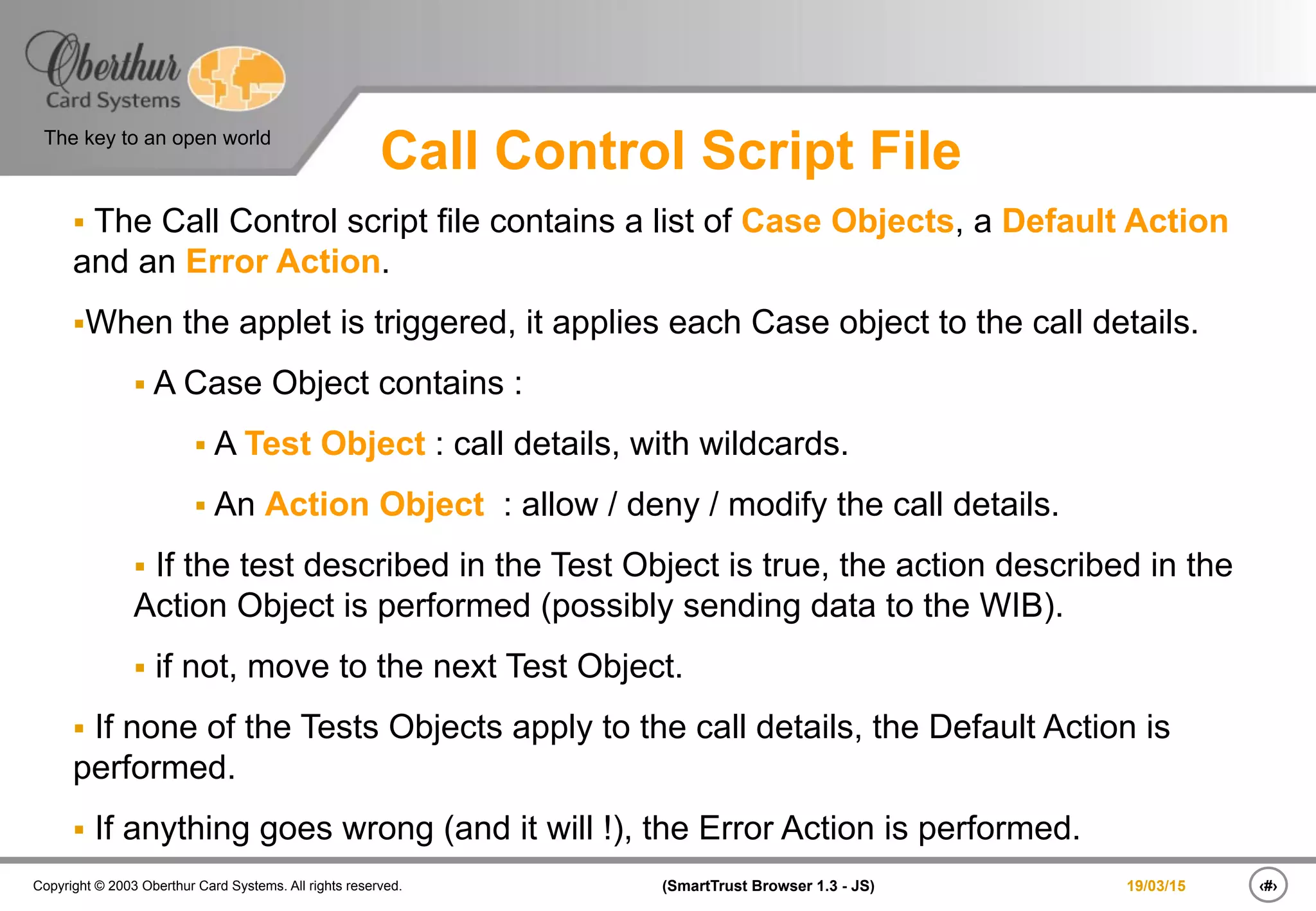 ‹#›(SmartTrust Browser 1.3 - JS)Copyright © 2003 Oberthur Card Systems. All rights reserved.
The key to an open world
19/03/15
Call Control Script File
§  The Call Control script file contains a list of Case Objects, a Default Action
and an Error Action.
§ When the applet is triggered, it applies each Case object to the call details.
§ A Case Object contains :
§ A Test Object : call details, with wildcards.
§ An Action Object : allow / deny / modify the call details.
§  If the test described in the Test Object is true, the action described in the
Action Object is performed (possibly sending data to the WIB).
§  if not, move to the next Test Object.
§  If none of the Tests Objects apply to the call details, the Default Action is
performed.
§  If anything goes wrong (and it will !), the Error Action is performed.
 