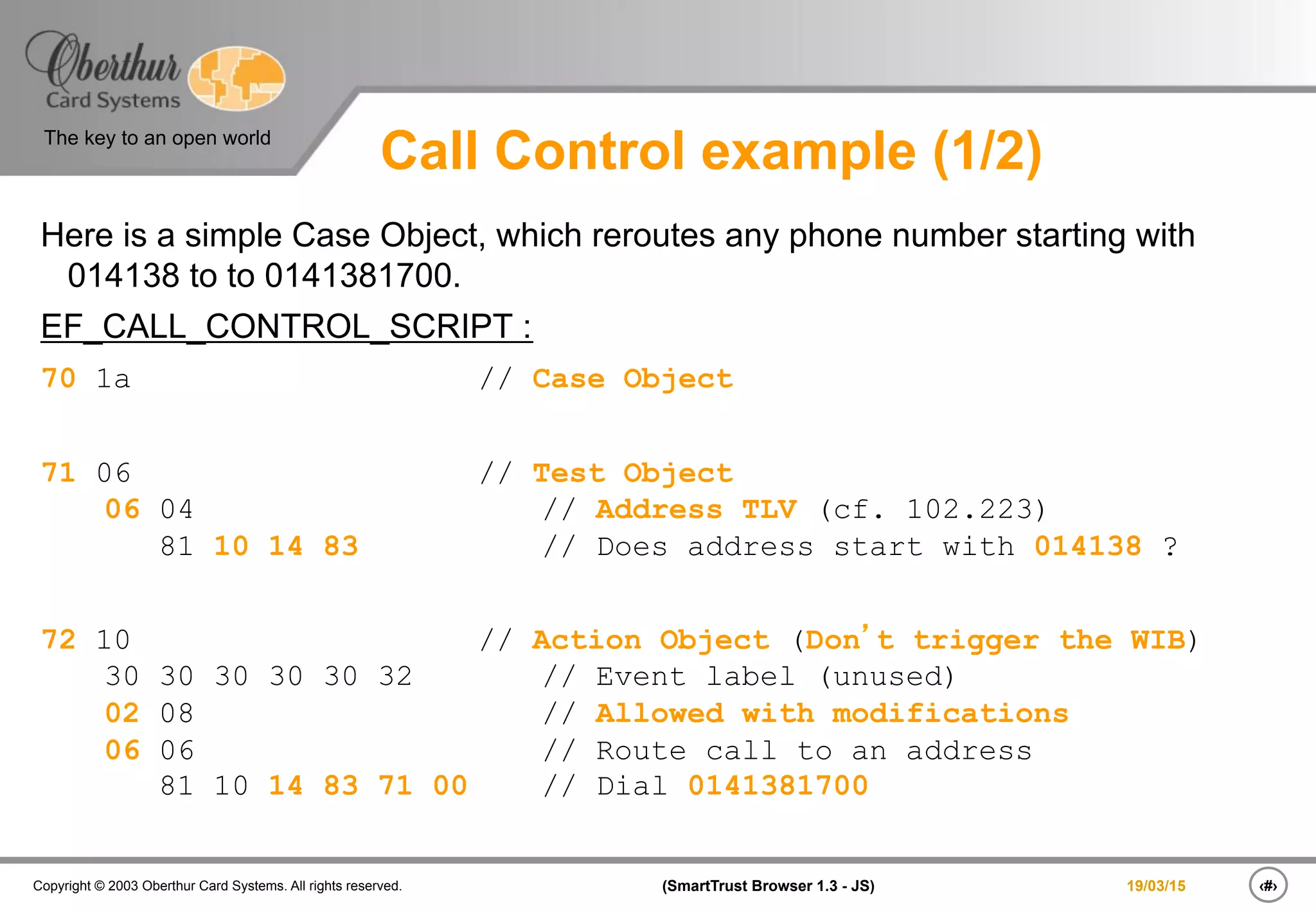 ‹#›(SmartTrust Browser 1.3 - JS)Copyright © 2003 Oberthur Card Systems. All rights reserved.
The key to an open world
19/03/15
Call Control example (1/2)
Here is a simple Case Object, which reroutes any phone number starting with
014138 to to 0141381700.
EF_CALL_CONTROL_SCRIPT :
70 1a // Case Object
71 06 // Test Object
06 04 // Address TLV (cf. 102.223)
81 10 14 83 // Does address start with 014138 ?
72 10 // Action Object (Don’t trigger the WIB)
30 30 30 30 30 32 // Event label (unused)
02 08 // Allowed with modifications
06 06 // Route call to an address
81 10 14 83 71 00 // Dial 0141381700
 