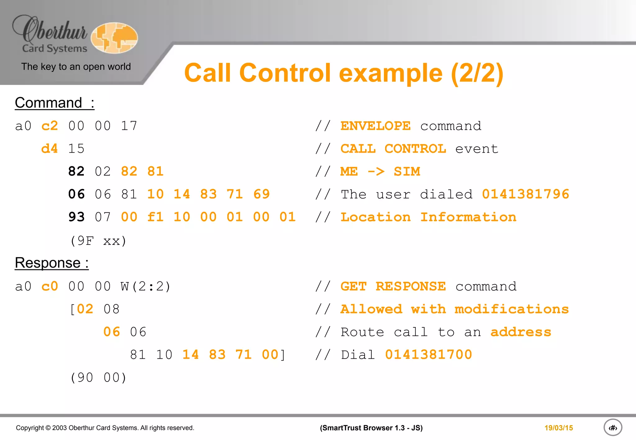 ‹#›(SmartTrust Browser 1.3 - JS)Copyright © 2003 Oberthur Card Systems. All rights reserved.
The key to an open world
19/03/15
Call Control example (2/2)
Command :
a0 c2 00 00 17 // ENVELOPE command
d4 15 // CALL CONTROL event
82 02 82 81 // ME -> SIM
06 06 81 10 14 83 71 69 // The user dialed 0141381796
93 07 00 f1 10 00 01 00 01 // Location Information
(9F xx)
Response :
a0 c0 00 00 W(2:2) // GET RESPONSE command
[02 08 // Allowed with modifications
06 06 // Route call to an address
81 10 14 83 71 00] // Dial 0141381700
(90 00)
 
