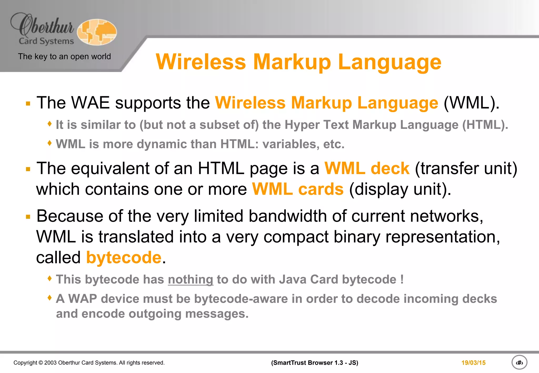 ‹#›(SmartTrust Browser 1.3 - JS)Copyright © 2003 Oberthur Card Systems. All rights reserved.
The key to an open world
19/03/15
Wireless Markup Language
§  The WAE supports the Wireless Markup Language (WML).
s It is similar to (but not a subset of) the Hyper Text Markup Language (HTML).
s WML is more dynamic than HTML: variables, etc.
§  The equivalent of an HTML page is a WML deck (transfer unit)
which contains one or more WML cards (display unit).
§  Because of the very limited bandwidth of current networks,
WML is translated into a very compact binary representation,
called bytecode.
s This bytecode has nothing to do with Java Card bytecode !
s A WAP device must be bytecode-aware in order to decode incoming decks
and encode outgoing messages.
 