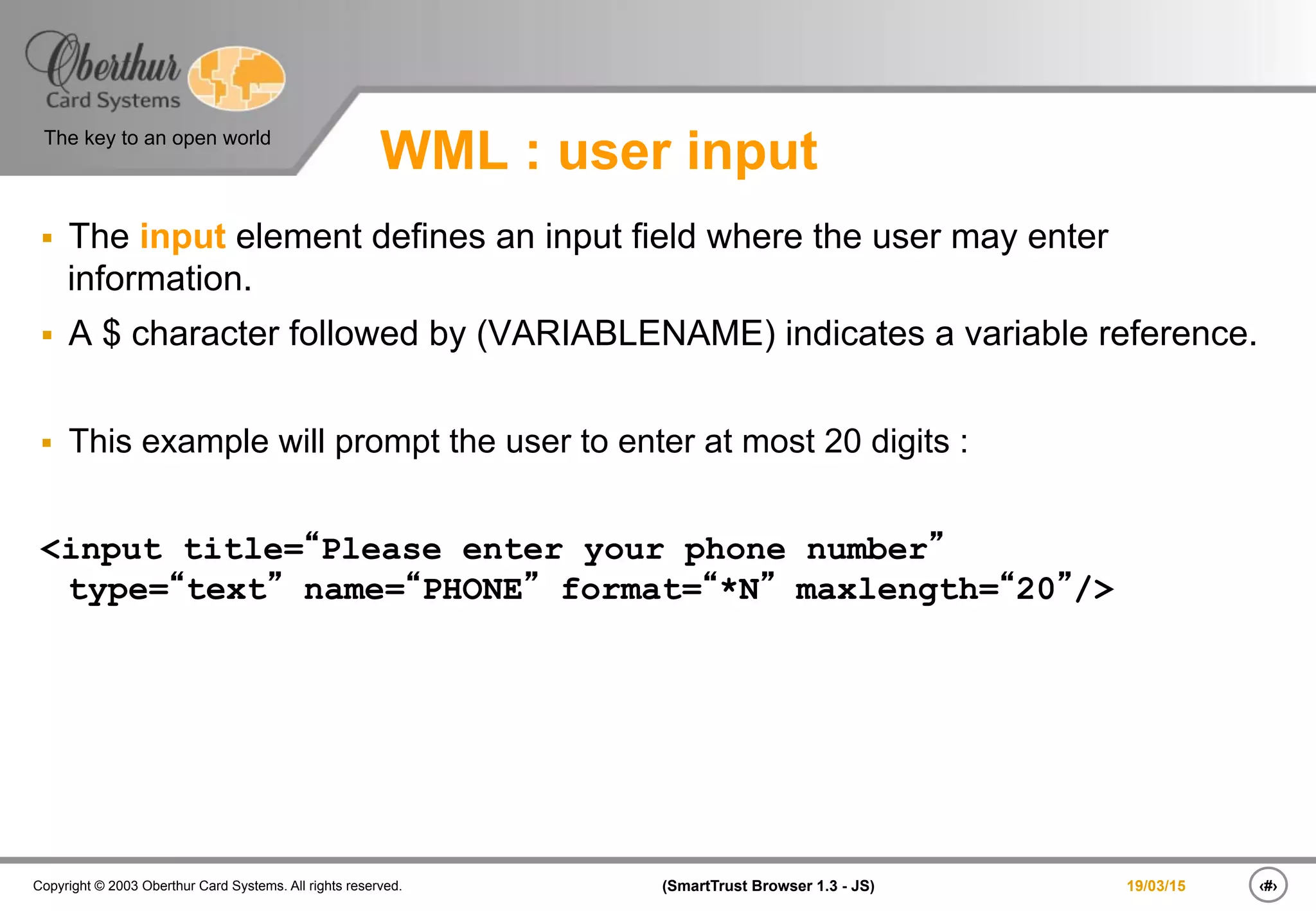 ‹#›(SmartTrust Browser 1.3 - JS)Copyright © 2003 Oberthur Card Systems. All rights reserved.
The key to an open world
19/03/15
WML : user input
§  The input element defines an input field where the user may enter
information.
§  A $ character followed by (VARIABLENAME) indicates a variable reference.
§  This example will prompt the user to enter at most 20 digits :
<input title=“Please enter your phone number”
type=“text” name=“PHONE” format=“*N” maxlength=“20”/>
 
