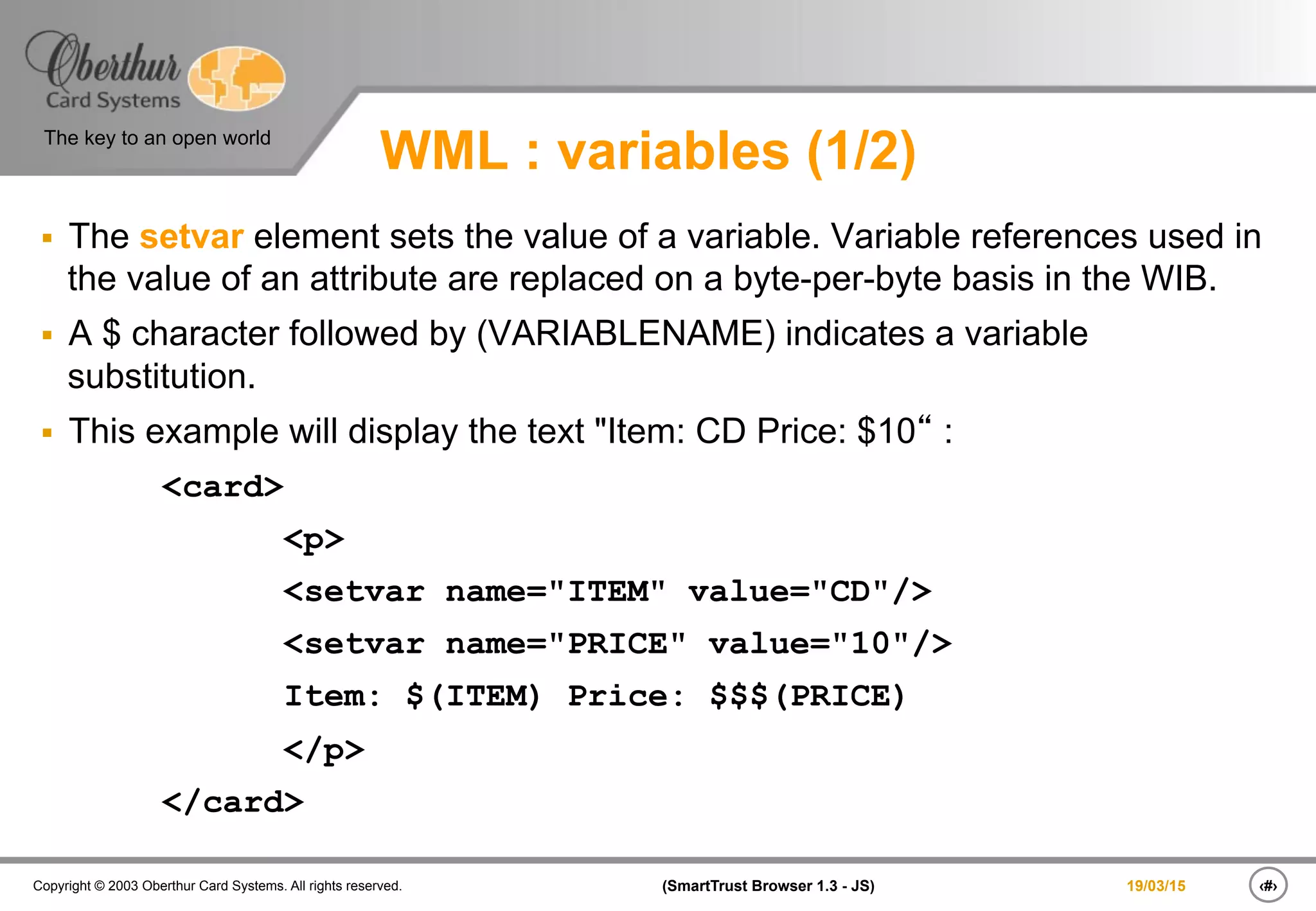‹#›(SmartTrust Browser 1.3 - JS)Copyright © 2003 Oberthur Card Systems. All rights reserved.
The key to an open world
19/03/15
WML : variables (1/2)
§  The setvar element sets the value of a variable. Variable references used in
the value of an attribute are replaced on a byte-per-byte basis in the WIB.
§  A $ character followed by (VARIABLENAME) indicates a variable
substitution.
§  This example will display the text "Item: CD Price: $10“ :
<card>
<p>
<setvar name="ITEM" value="CD"/>
<setvar name="PRICE" value="10"/>
Item: $(ITEM) Price: $$$(PRICE)
</p>
</card>
 