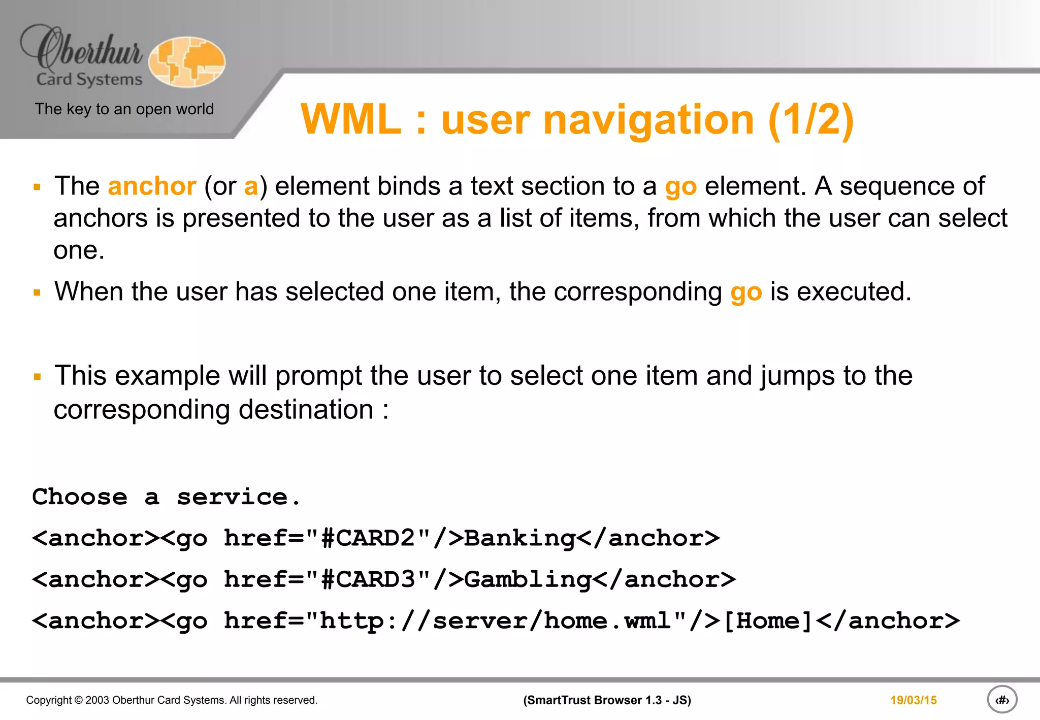 ‹#›(SmartTrust Browser 1.3 - JS)Copyright © 2003 Oberthur Card Systems. All rights reserved.
The key to an open world
19/03/15
WML : user navigation (1/2)
§  The anchor (or a) element binds a text section to a go element. A sequence of
anchors is presented to the user as a list of items, from which the user can select
one.
§  When the user has selected one item, the corresponding go is executed.
§  This example will prompt the user to select one item and jumps to the
corresponding destination :
Choose a service.
<anchor><go href="#CARD2"/>Banking</anchor>
<anchor><go href="#CARD3"/>Gambling</anchor>
<anchor><go href="http://server/home.wml"/>[Home]</anchor>
 