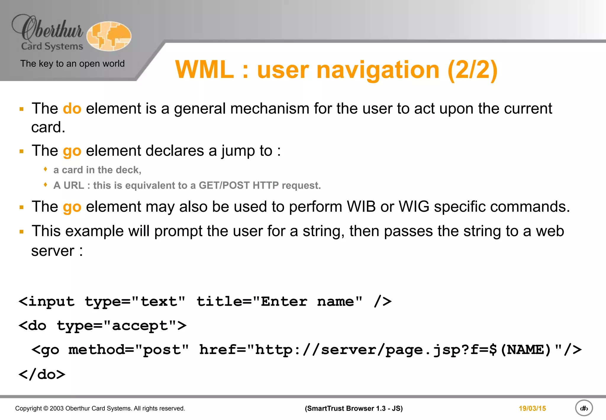 ‹#›(SmartTrust Browser 1.3 - JS)Copyright © 2003 Oberthur Card Systems. All rights reserved.
The key to an open world
19/03/15
WML : user navigation (2/2)
§  The do element is a general mechanism for the user to act upon the current
card.
§  The go element declares a jump to :
s  a card in the deck,
s  A URL : this is equivalent to a GET/POST HTTP request.
§  The go element may also be used to perform WIB or WIG specific commands.
§  This example will prompt the user for a string, then passes the string to a web
server :
<input type="text" title="Enter name" />
<do type="accept">
<go method="post" href="http://server/page.jsp?f=$(NAME)"/>
</do>
 