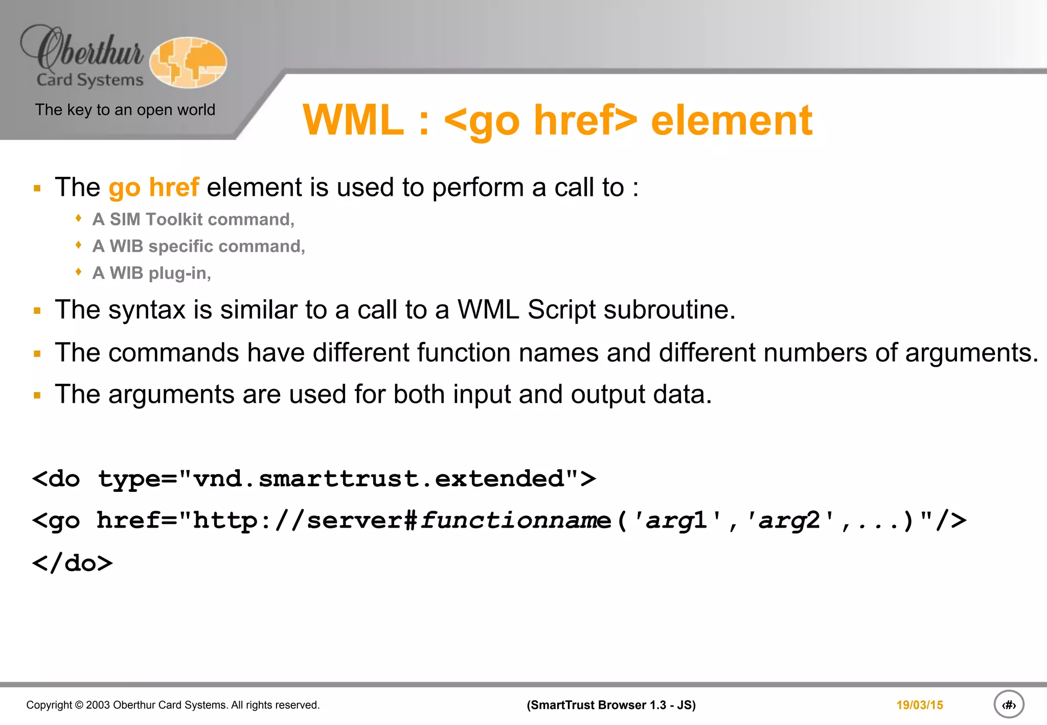 ‹#›(SmartTrust Browser 1.3 - JS)Copyright © 2003 Oberthur Card Systems. All rights reserved.
The key to an open world
19/03/15
WML : <go href> element
§  The go href element is used to perform a call to :
s  A SIM Toolkit command,
s  A WIB specific command,
s  A WIB plug-in,
§  The syntax is similar to a call to a WML Script subroutine.
§  The commands have different function names and different numbers of arguments.
§  The arguments are used for both input and output data.
<do type="vnd.smarttrust.extended">
<go href="http://server#functionname('arg1','arg2',...)"/>
</do>
 