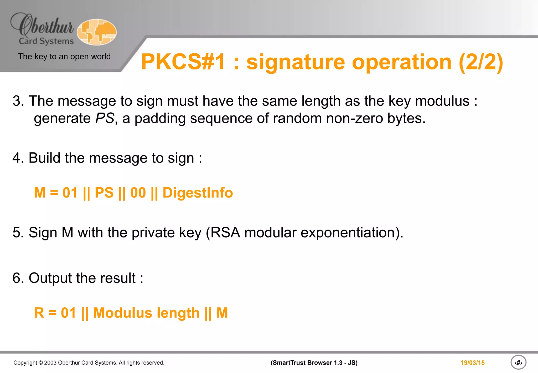 ‹#›(SmartTrust Browser 1.3 - JS)Copyright © 2003 Oberthur Card Systems. All rights reserved.
The key to an open world
19/03/15
PKCS#1 : signature operation (2/2)
3. The message to sign must have the same length as the key modulus :
generate PS, a padding sequence of random non-zero bytes.
4. Build the message to sign :
M = 01 || PS || 00 || DigestInfo
5. Sign M with the private key (RSA modular exponentiation).
6. Output the result :
R = 01 || Modulus length || M
 