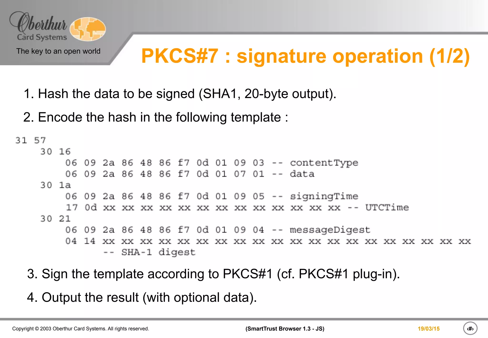 ‹#›(SmartTrust Browser 1.3 - JS)Copyright © 2003 Oberthur Card Systems. All rights reserved.
The key to an open world
19/03/15
PKCS#7 : signature operation (1/2)
1. Hash the data to be signed (SHA1, 20-byte output).
2. Encode the hash in the following template :
3. Sign the template according to PKCS#1 (cf. PKCS#1 plug-in).
4. Output the result (with optional data).
 