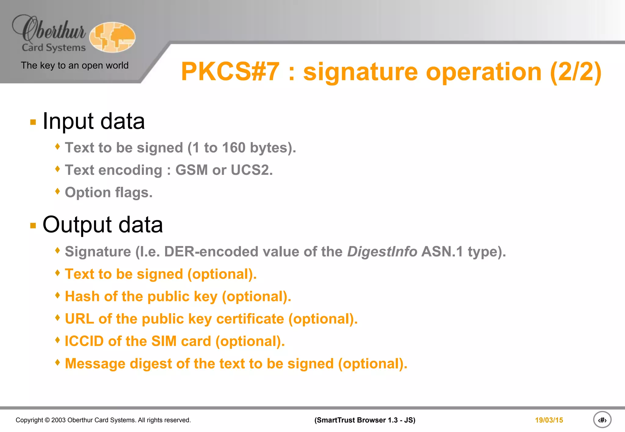 ‹#›(SmartTrust Browser 1.3 - JS)Copyright © 2003 Oberthur Card Systems. All rights reserved.
The key to an open world
19/03/15
PKCS#7 : signature operation (2/2)
§ Input data
s Text to be signed (1 to 160 bytes).
s Text encoding : GSM or UCS2.
s Option flags.
§ Output data
s Signature (I.e. DER-encoded value of the DigestInfo ASN.1 type).
s Text to be signed (optional).
s Hash of the public key (optional).
s URL of the public key certificate (optional).
s ICCID of the SIM card (optional).
s Message digest of the text to be signed (optional).
 