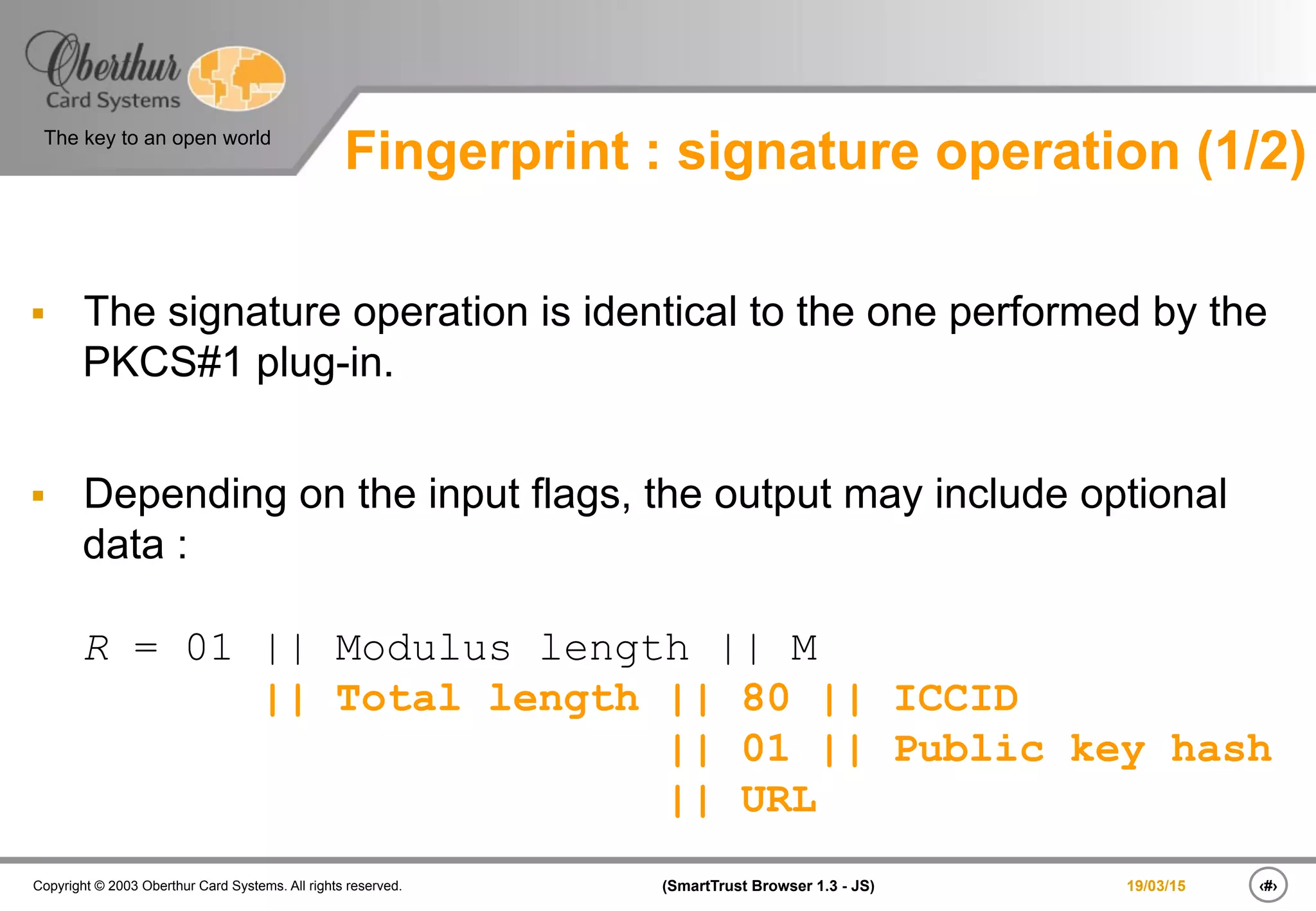 ‹#›(SmartTrust Browser 1.3 - JS)Copyright © 2003 Oberthur Card Systems. All rights reserved.
The key to an open world
19/03/15
§  The signature operation is identical to the one performed by the
PKCS#1 plug-in.
§  Depending on the input flags, the output may include optional
data :
R = 01 || Modulus length || M
|| Total length || 80 || ICCID
|| 01 || Public key hash
|| URL
Fingerprint : signature operation (1/2)
 