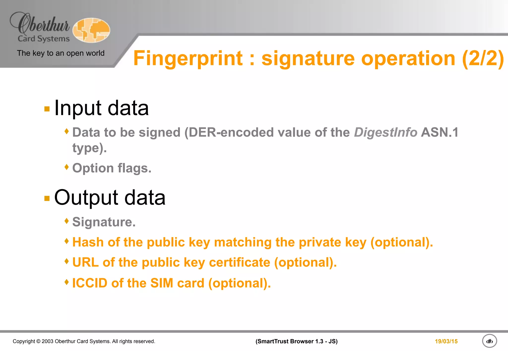 ‹#›(SmartTrust Browser 1.3 - JS)Copyright © 2003 Oberthur Card Systems. All rights reserved.
The key to an open world
19/03/15
§ Input data
s Data to be signed (DER-encoded value of the DigestInfo ASN.1
type).
s Option flags.
§ Output data
s Signature.
s Hash of the public key matching the private key (optional).
s URL of the public key certificate (optional).
s ICCID of the SIM card (optional).
Fingerprint : signature operation (2/2)
 