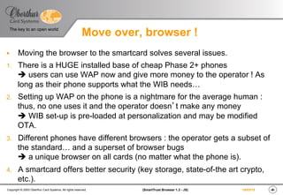 ‹#›(SmartTrust Browser 1.3 - JS)Copyright © 2003 Oberthur Card Systems. All rights reserved.
The key to an open world
19/03/15
Move over, browser !
§  Moving the browser to the smartcard solves several issues.
1.  There is a HUGE installed base of cheap Phase 2+ phones
è users can use WAP now and give more money to the operator ! As
long as their phone supports what the WIB needs…
2.  Setting up WAP on the phone is a nightmare for the average human :
thus, no one uses it and the operator doesn’t make any money
è WIB set-up is pre-loaded at personalization and may be modified
OTA.
3.  Different phones have different browsers : the operator gets a subset of
the standard… and a superset of browser bugs
è a unique browser on all cards (no matter what the phone is).
4.  A smartcard offers better security (key storage, state-of-the art crypto,
etc.).
 
