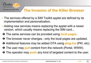 ‹#›(SmartTrust Browser 1.3 - JS)Copyright © 2003 Oberthur Card Systems. All rights reserved.
The key to an open world
19/03/15
The Invasion of the Killer Browser
§  The services offered by a SIM Toolkit applet are defined by its
implementation and personalization.
§  Adding new services means replacing the applet with a newer
version, which usually means replacing the SIM card...
è The same services can be provided using local pages.
è The browser never changes : only the local pages are updated.
è Additional features may be added OTA using plug-ins (PKI, etc).
è The user may pull content from the network (Portal, WWW).
è The operator may push any kind of targeted content to the user.
 