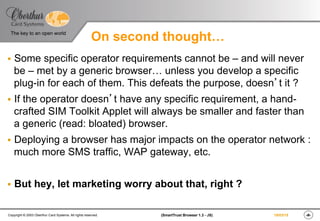 ‹#›(SmartTrust Browser 1.3 - JS)Copyright © 2003 Oberthur Card Systems. All rights reserved.
The key to an open world
19/03/15
On second thought…
§  Some specific operator requirements cannot be – and will never
be – met by a generic browser… unless you develop a specific
plug-in for each of them. This defeats the purpose, doesn’t it ?
§  If the operator doesn’t have any specific requirement, a hand-
crafted SIM Toolkit Applet will always be smaller and faster than
a generic (read: bloated) browser.
§  Deploying a browser has major impacts on the operator network :
much more SMS traffic, WAP gateway, etc.
§  But hey, let marketing worry about that, right ?
 