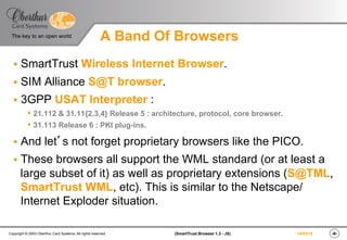 ‹#›(SmartTrust Browser 1.3 - JS)Copyright © 2003 Oberthur Card Systems. All rights reserved.
The key to an open world
19/03/15
A Band Of Browsers
§  SmartTrust Wireless Internet Browser.
§  SIM Alliance S@T browser.
§  3GPP USAT Interpreter :
s 21.112 & 31.11{2,3,4} Release 5 : architecture, protocol, core browser.
s 31.113 Release 6 : PKI plug-ins.
§  And let’s not forget proprietary browsers like the PICO.
§  These browsers all support the WML standard (or at least a
large subset of it) as well as proprietary extensions (S@TML,
SmartTrust WML, etc). This is similar to the Netscape/
Internet Exploder situation.
 