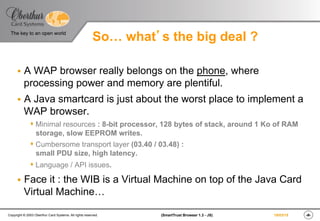 ‹#›(SmartTrust Browser 1.3 - JS)Copyright © 2003 Oberthur Card Systems. All rights reserved.
The key to an open world
19/03/15
So… what’s the big deal ?
§  A WAP browser really belongs on the phone, where
processing power and memory are plentiful.
§  A Java smartcard is just about the worst place to implement a
WAP browser.
s Minimal resources : 8-bit processor, 128 bytes of stack, around 1 Ko of RAM
storage, slow EEPROM writes.
s Cumbersome transport layer (03.40 / 03.48) :
small PDU size, high latency.
s Language / API issues.
§  Face it : the WIB is a Virtual Machine on top of the Java Card
Virtual Machine…
 