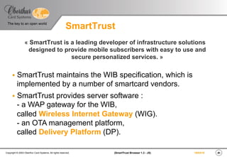 ‹#›(SmartTrust Browser 1.3 - JS)Copyright © 2003 Oberthur Card Systems. All rights reserved.
The key to an open world
19/03/15
SmartTrust
« SmartTrust is a leading developer of infrastructure solutions
designed to provide mobile subscribers with easy to use and
secure personalized services. »
§  SmartTrust maintains the WIB specification, which is
implemented by a number of smartcard vendors.
§  SmartTrust provides server software :
- a WAP gateway for the WIB,
called Wireless Internet Gateway (WIG).
- an OTA management platform,
called Delivery Platform (DP).
 