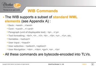 ‹#›(SmartTrust Browser 1.3 - JS)Copyright © 2003 Oberthur Card Systems. All rights reserved.
The key to an open world
19/03/15
WIB Commands
§ The WIB supports a subset of standard WML
elements (see Appendix A) :
s Deck : <wml>…</wml>
s Card : <card>…</ card>
s Paragraph (unit of displayable text) : <p>…</ p>
s Text formatting : <br/>, <i>…</i>, <b>…</b>, <u>…</u>, etc.
s Variables : <setvar/>
s User input : <input/>
s User selection : <select/>, <option/>
s User Navigation : <do>…</do>, <go/>, <a>…</a>
§ All these commands are bytecode-encoded into TLVs.
 