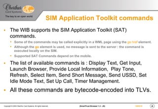 ‹#›(SmartTrust Browser 1.3 - JS)Copyright © 2003 Oberthur Card Systems. All rights reserved.
The key to an open world
19/03/15
SIM Application Toolkit commands
§  The WIB supports the SIM Application Toolkit (SAT)
commands.
s  Some of the commands may be called explicitly in a WML page using the go href element.
s  Although the go element is used, no message is sent to the server : the command is
executed locally on the SIM.
s  Supported SAT Commands depend on the mobile.
§  The list of available commands is : Display Text, Get Input,
Launch Browser, Provide Local Information, Play Tone,
Refresh, Select Item, Send Short Message, Send USSD, Set
Idle Mode Text, Set Up Call, Timer Management.
§  All these commands are bytecode-encoded into TLVs.
 