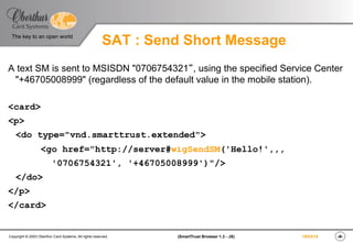 ‹#›(SmartTrust Browser 1.3 - JS)Copyright © 2003 Oberthur Card Systems. All rights reserved.
The key to an open world
19/03/15
SAT : Send Short Message
A text SM is sent to MSISDN "0706754321“, using the specified Service Center
"+46705008999" (regardless of the default value in the mobile station).
<card>
<p>
<do type="vnd.smarttrust.extended">
<go href="http://server#wigSendSM('Hello!',,,
'0706754321', '+46705008999')"/>
</do>
</p>
</card>
 