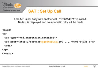 ‹#›(SmartTrust Browser 1.3 - JS)Copyright © 2003 Oberthur Card Systems. All rights reserved.
The key to an open world
19/03/15
SAT : Set Up Call
If the ME is not busy with another call, "0706754321“ is called.
No text is displayed and no automatic retry will be made.
<card>
<p>
<do type="vnd.smarttrust.extended">
<go href="http://server#wigSetupCall(00,,,,,'0706754321')"/>
</do>
</p>
</card>
 