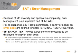 ‹#›(SmartTrust Browser 1.3 - JS)Copyright © 2003 Oberthur Card Systems. All rights reserved.
The key to an open world
19/03/15
SAT : Error Management
§  Because of ME diversity and application complexity, Error
Management is an important part of the WIB.
§  For all supported SIM Toolkit commands, a behavior and/or an
error code are defined for each TERMINAL RESPONSE value.
§  EF_ERROR_TEXT (6F02) stores the error message to be
displayed for a given error code.
s  If an error message contains the %D wildcard, a detailed error report will be displayed :
Error code, number of the WIB command, Terminal Response value / file identifier.
s  Error code 0xDF is generic : it’s the only mandatory entry in EF_ERROR_TEXT.
 