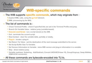 ‹#›(SmartTrust Browser 1.3 - JS)Copyright © 2003 Oberthur Card Systems. All rights reserved.
The key to an open world
19/03/15
WIB-specific commands
§  The WIB supports specific commands, which may originate from :
1. Explicit WML calls, using the go href element.
2. WML processing by the WIG.
§  The list of commands is :
s  Check Terminal Profile : check if specified bits are set in the Terminal Profile and jump.
s  Branch On Variable Value : relative jump (variable-based).
s  Execute Local Script : run a script stored on the SIM.
s  Exit : terminate the current script.
s  New Context : clear the variable table, partially or totally.
s  Plug-in : invoke a plug-in
s  Set Return Tar Value : set the destination of the next message submitted to the server.
s  Set Script Buffer Size To Variable.
s  Set Version Information to Variable : store WIB version and plug-in information in a variable.
s  Skip : direct relative jump.
s  Variable madness: Substring, Add/Subtract, Convert (HEX-BCD-base 10), Group/Ungroup, Swap Nibbles,
GSM-UCS2 conversion.
§  All these commands are bytecode-encoded into TLVs.
 
