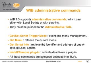 ‹#›(SmartTrust Browser 1.3 - JS)Copyright © 2003 Oberthur Card Systems. All rights reserved.
The key to an open world
19/03/15
WIB administrative commands
§  WIB 1.3 supports administrative commands, which deal
either with Local Scripts or with plug-ins.
§  They must be pushed to the Administrative TAR.
§  Get/Set Script Trigger Mode : event and menu management.
§  Get Menu : retrieve the current menu.
§  Get Script Info : retrieve the identifier and address of one or
several Local Scripts.
§  Install/Remove plug-in : activate/deactivate a plug-in.
§  All these commands are bytecode-encoded into TLVs.
 