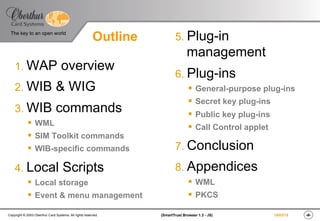 ‹#›(SmartTrust Browser 1.3 - JS)Copyright © 2003 Oberthur Card Systems. All rights reserved.
The key to an open world
19/03/15
Outline
1. WAP overview
2. WIB & WIG
3. WIB commands
§  WML
§  SIM Toolkit commands
§  WIB-specific commands
4. Local Scripts
§  Local storage
§  Event & menu management
5. Plug-in
management
6. Plug-ins
§  General-purpose plug-ins
§  Secret key plug-ins
§  Public key plug-ins
§  Call Control applet
7. Conclusion
8. Appendices
§  WML
§  PKCS
 