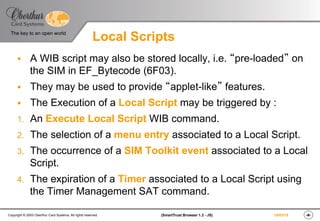 ‹#›(SmartTrust Browser 1.3 - JS)Copyright © 2003 Oberthur Card Systems. All rights reserved.
The key to an open world
19/03/15
Local Scripts
§  A WIB script may also be stored locally, i.e. “pre-loaded” on
the SIM in EF_Bytecode (6F03).
§  They may be used to provide “applet-like” features.
§  The Execution of a Local Script may be triggered by :
1.  An Execute Local Script WIB command.
2.  The selection of a menu entry associated to a Local Script.
3.  The occurrence of a SIM Toolkit event associated to a Local
Script.
4.  The expiration of a Timer associated to a Local Script using
the Timer Management SAT command.
 