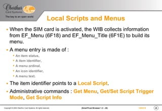 ‹#›(SmartTrust Browser 1.3 - JS)Copyright © 2003 Oberthur Card Systems. All rights reserved.
The key to an open world
19/03/15
Local Scripts and Menus
§  When the SIM card is activated, the WIB collects information
from EF_Menu (6F18) and EF_Menu_Title (6F1E) to build its
menu.
§  A menu entry is made of :
s  An item status,
s  A item identifier,
s  A menu ordinal,
s  An icon identifier,
s  A menu text.
§  The item identifier points to a Local Script.
§  Administrative commands : Get Menu, Get/Set Script Trigger
Mode, Get Script Info
 