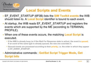 ‹#›(SmartTrust Browser 1.3 - JS)Copyright © 2003 Oberthur Card Systems. All rights reserved.
The key to an open world
19/03/15
Local Scripts and Events
§  EF_EVENT_STARTUP (6F0B) lists the SIM Toolkit events the WIB
should listen to. A Local Script identifier is bound to each event.
§  At startup, the WIB reads EF_EVENT_STARTUP and registers the
events which are supported by the ME (according to TERMINAL
PROFILE).
§  When one of these events occurs, the matching Local Script is
executed.
s  If the WIB is already busy (or if the Wait For Response state is active), the event is queued.
If an event of the same type is already queued, the new one overrides it.
s  Queued events are processed according to their priority, i.e. the order in which they appear
in EF_EVENT_STARTUP.
§  Administrative commands : Get/Set Script Trigger Mode, Get
Script Info
 