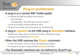 ‹#›(SmartTrust Browser 1.3 - JS)Copyright © 2003 Oberthur Card Systems. All rights reserved.
The key to an open world
19/03/15
Plug-in architecture
§  A plug-in is a normal SIM Toolkit applet.
s It extends the WIB by adding new features :
l  Data storage,
l  Cryptography : the WAP gap must be closed !
s It may be installed at personalization time.
s Plug-ins are usually small enough to be installed OTA.
§  A plug-in registers to the WIB using a Shareable interface.
s Registration takes place on Terminal Profile and Status events.
s A plug-in is identified by a text name.
§  When the WIB receives the Plug-In command :
s it uses the plug-in name to locate the appropriate applet.
s It invokes the plug-in using another Shareable interface.
§  The Shareable interfaces are not defined by SmartTrust.
 