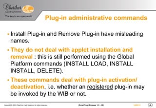 ‹#›(SmartTrust Browser 1.3 - JS)Copyright © 2003 Oberthur Card Systems. All rights reserved.
The key to an open world
19/03/15
Plug-in administrative commands
§ Install Plug-in and Remove Plug-in have misleading
names.
§ They do not deal with applet installation and
removal : this is still performed using the Global
Platform commands (INSTALL LOAD, INSTALL
INSTALL, DELETE).
§ These commands deal with plug-in activation/
deactivation, i.e. whether an registered plug-in may
be invoked by the WIB or not.
 