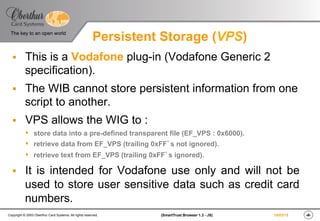 ‹#›(SmartTrust Browser 1.3 - JS)Copyright © 2003 Oberthur Card Systems. All rights reserved.
The key to an open world
19/03/15
Persistent Storage (VPS)
§  This is a Vodafone plug-in (Vodafone Generic 2
specification).
§  The WIB cannot store persistent information from one
script to another.
§  VPS allows the WIG to :
s  store data into a pre-defined transparent file (EF_VPS : 0x6000).
s  retrieve data from EF_VPS (trailing 0xFF’s not ignored).
s  retrieve text from EF_VPS (trailing 0xFF’s ignored).
§  It is intended for Vodafone use only and will not be
used to store user sensitive data such as credit card
numbers.
 