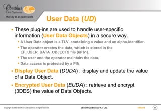 ‹#›(SmartTrust Browser 1.3 - JS)Copyright © 2003 Oberthur Card Systems. All rights reserved.
The key to an open world
19/03/15
User Data (UD)
§  These plug-ins are used to handle user-specific
information (User Data Objects) in a secure way.
s A User Data object is a TLV, containing a value and an alpha-identifier.
s The operator creates the data, which is stored in the
EF_USER_DATA_OBJECTS file (6F61).
s The user and the operator maintain the data.
s Data access is protected by a PIN.
§  Display User Data (DUDA) : display and update the value
of a Data Object.
§  Encrypted User Data (EUDA) : retrieve and encrypt
(3DES) the value of Data Objects.
 