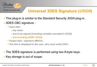 ‹#›(SmartTrust Browser 1.3 - JS)Copyright © 2003 Oberthur Card Systems. All rights reserved.
The key to an open world
19/03/15
Universal 3DES Signature (USGN)
§  This plug-in is similar to the Standard Security SIGN plug-in.
§  3DES CBC signature :
s Input data :
l  key index
l  text to be signed (including variables encoded in UCS2)
l  text encoding (GSM / UCS2)
s Output data : signature (MAC4).
s The text is displayed to the user, who must verify CHV1.
§  The 3DES signature is performed using two 8-byte keys.
§  Key storage is out of scope.
 