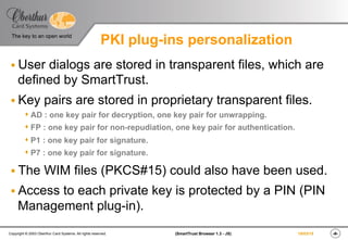 ‹#›(SmartTrust Browser 1.3 - JS)Copyright © 2003 Oberthur Card Systems. All rights reserved.
The key to an open world
19/03/15
PKI plug-ins personalization
§ User dialogs are stored in transparent files, which are
defined by SmartTrust.
§ Key pairs are stored in proprietary transparent files.
s AD : one key pair for decryption, one key pair for unwrapping.
s FP : one key pair for non-repudiation, one key pair for authentication.
s P1 : one key pair for signature.
s P7 : one key pair for signature.
§ The WIM files (PKCS#15) could also have been used.
§ Access to each private key is protected by a PIN (PIN
Management plug-in).
 