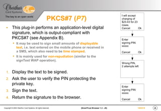‹#›(SmartTrust Browser 1.3 - JS)Copyright © 2003 Oberthur Card Systems. All rights reserved.
The key to an open world
19/03/15
PKCS#7 (P7)
§  This plug-in performs an application-level digital
signature, which is output-compliant with
PKCS#7 (see Appendix B).
s  It may be used to sign small amounts of displayable
text, i.e. text entered on the mobile phone or received in
a SMS, which also need to be time stamped.
s  It is mainly used for non-repudiation (similar to the
signText WAP operation).
1.  Display the text to be signed.
2.  Ask the user to verify the PIN protecting the
private key.
3.  Sign the text.
4.  Return the signature to the browser.
I will accept
charging of
$23.43 for 23
roses.
Cancel Ok
Enter
signing PIN:
xxxxx
Cancel Ok
Wrong PIN,
2 attempts left
Enter
signing PIN:
xxxxx
Cancel Ok
 