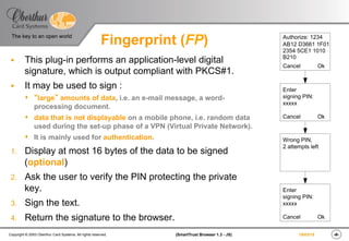 ‹#›(SmartTrust Browser 1.3 - JS)Copyright © 2003 Oberthur Card Systems. All rights reserved.
The key to an open world
19/03/15
Fingerprint (FP)
§  This plug-in performs an application-level digital
signature, which is output compliant with PKCS#1.
§  It may be used to sign :
s  “large” amounts of data, i.e. an e-mail message, a word-
processing document.
s  data that is not displayable on a mobile phone, i.e. random data
used during the set-up phase of a VPN (Virtual Private Network).
s  It is mainly used for authentication.
1.  Display at most 16 bytes of the data to be signed
(optional)
2.  Ask the user to verify the PIN protecting the private
key.
3.  Sign the text.
4.  Return the signature to the browser.
Authorize: 1234
AB12 D3661 1F01
2354 5CE1 1010
B210
Cancel Ok
Enter
signing PIN:
xxxxx
Cancel Ok
Wrong PIN,
2 attempts left
Enter
signing PIN:
xxxxx
Cancel Ok
 